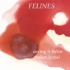 Felines – Saying It Twice Makes It Real